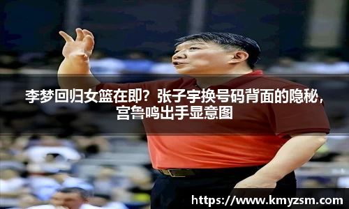 李梦回归女篮在即？张子宇换号码背面的隐秘，宫鲁鸣出手显意图